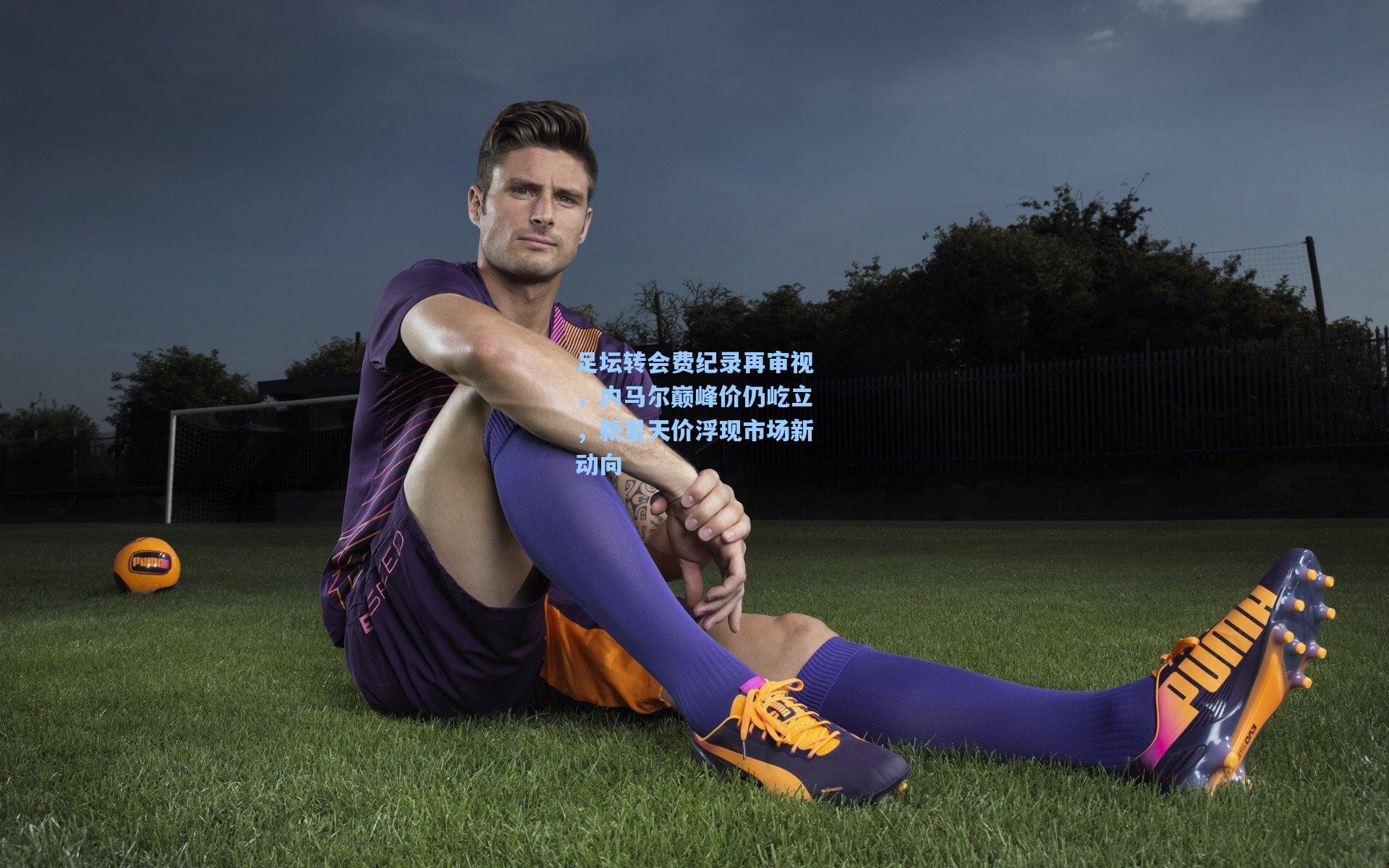 足坛转会费纪录再审视，内马尔巅峰价仍屹立，新星天价浮现市场新动向