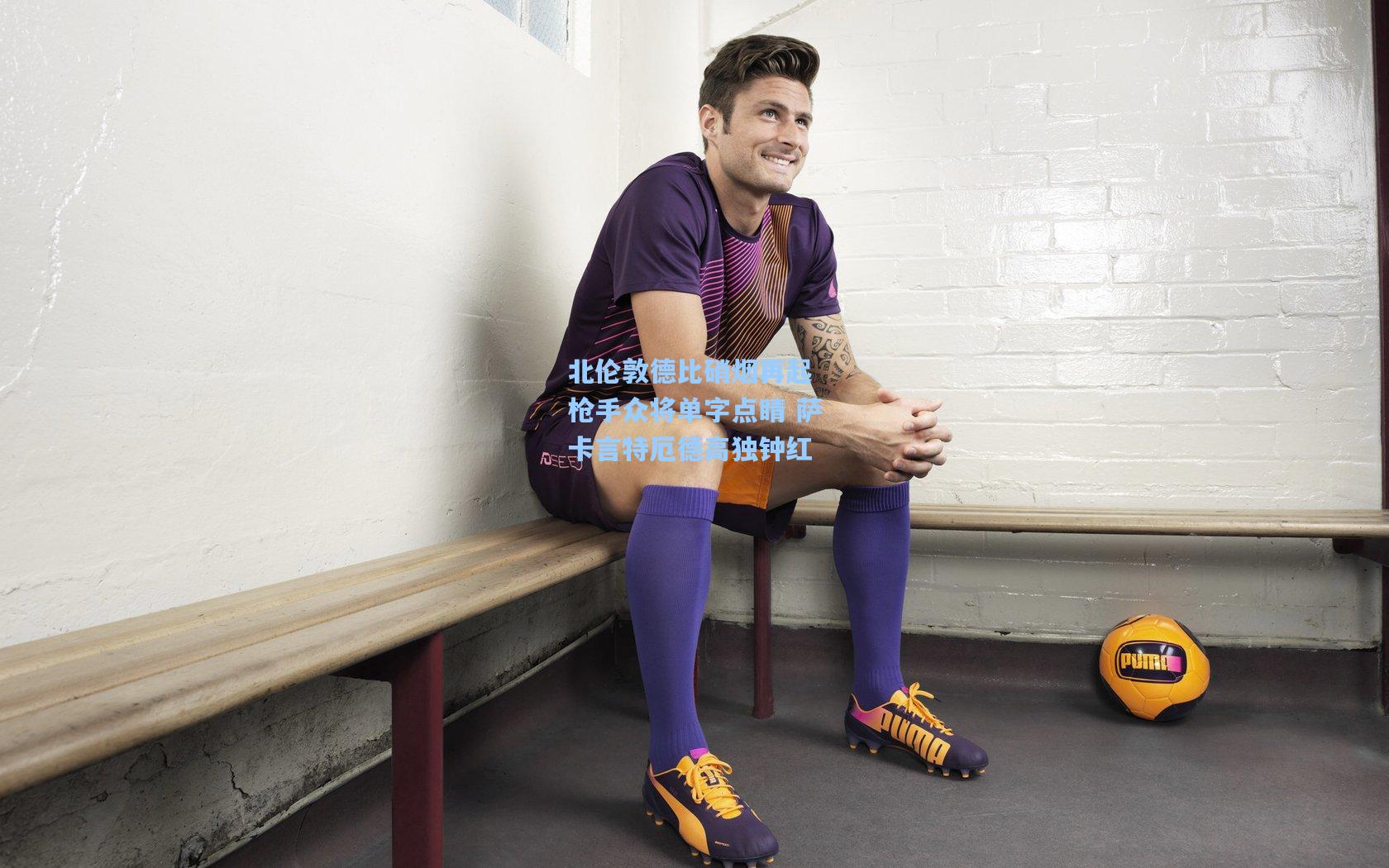 北伦敦德比硝烟再起 枪手众将单字点睛 萨卡言特厄德高独钟红